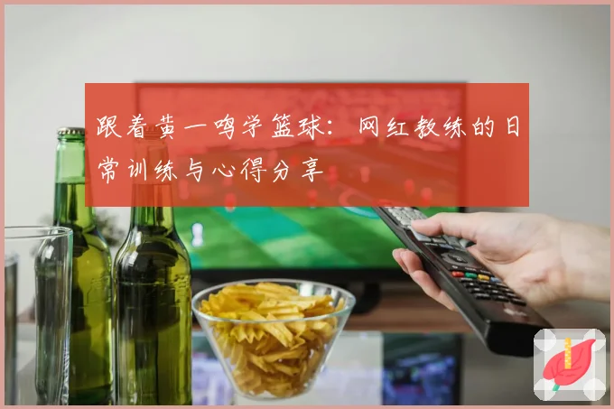 跟着黄一鸣学篮球：网红教练的日常训练与心得分享