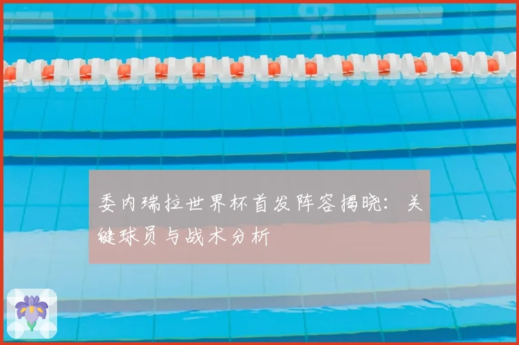 委内瑞拉世界杯首发阵容揭晓:关键球员与战术分析