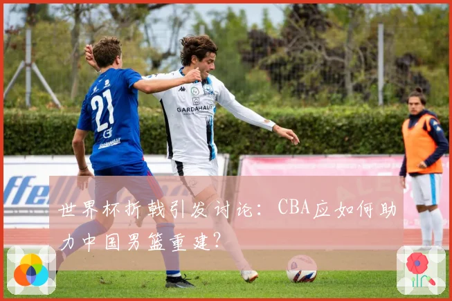 世界杯折戟引发讨论：CBA应如何助力中国男篮重建？