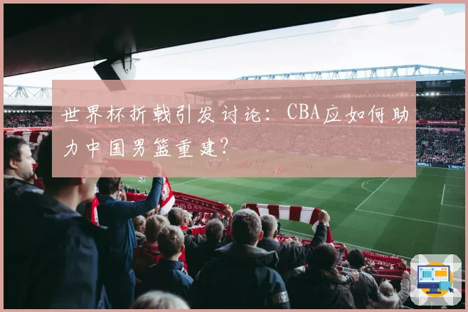 世界杯折戟引发讨论：CBA应如何助力中国男篮重建？