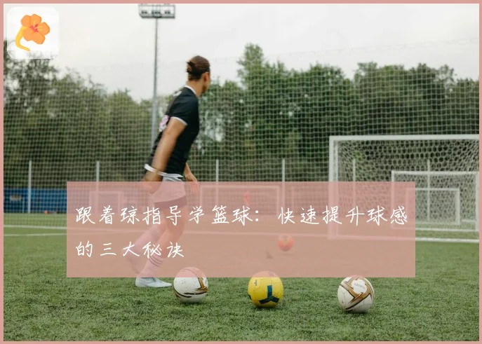跟着琼指导学篮球：快速提升球感的三大秘诀